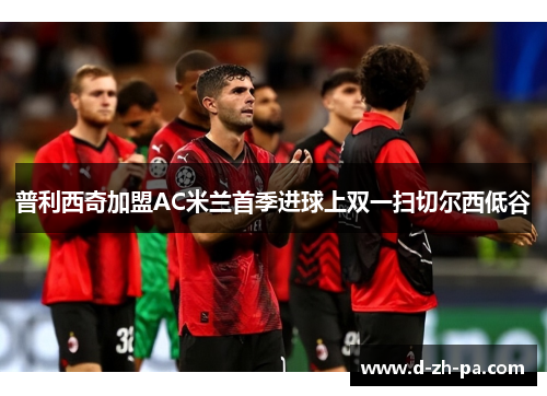 普利西奇加盟AC米兰首季进球上双一扫切尔西低谷