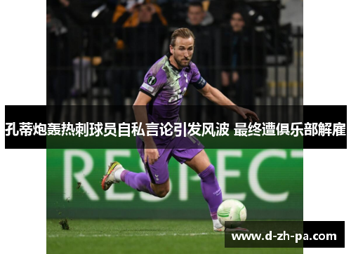 孔蒂炮轰热刺球员自私言论引发风波 最终遭俱乐部解雇